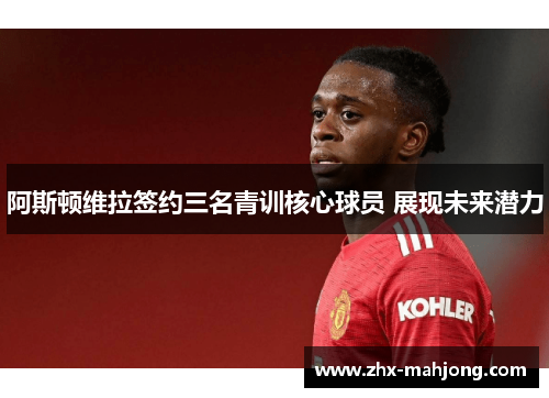 阿斯顿维拉签约三名青训核心球员 展现未来潜力 阿斯顿维拉签约三名青训核心球员 展现未来潜力