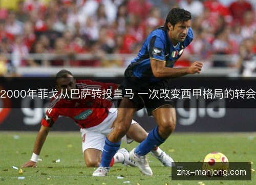 2000年菲戈从巴萨转投皇马 一次改变西甲格局的转会 2000年菲戈从巴萨转投皇马 一次改变西甲格局的转会